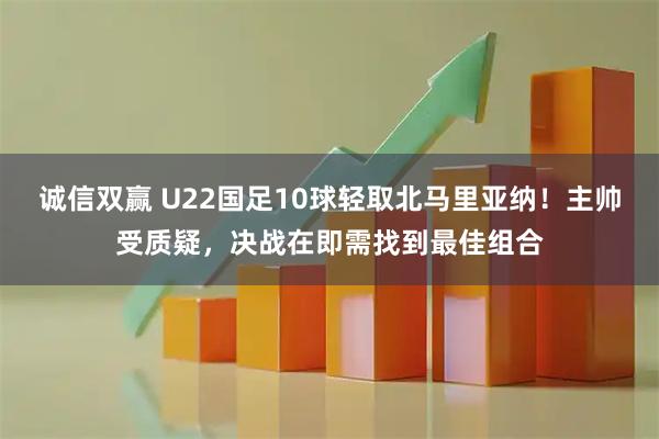 诚信双赢 U22国足10球轻取北马里亚纳！主帅受质疑，决战在即需找到最佳组合