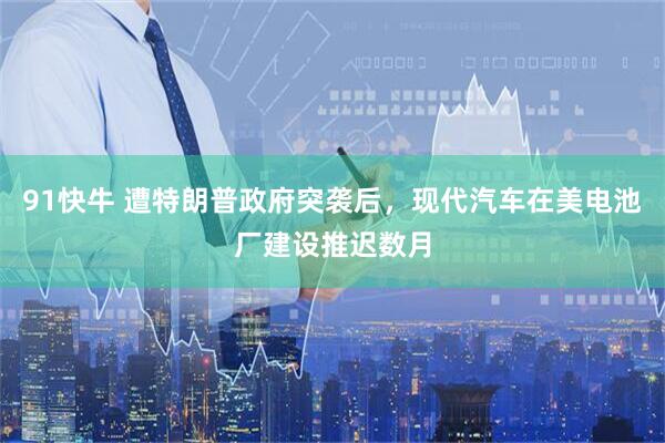 91快牛 遭特朗普政府突袭后，现代汽车在美电池厂建设推迟数月