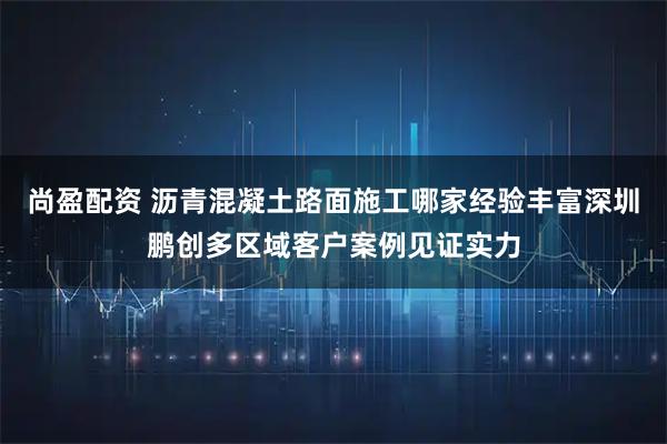尚盈配资 沥青混凝土路面施工哪家经验丰富深圳鹏创多区域客户案例见证实力