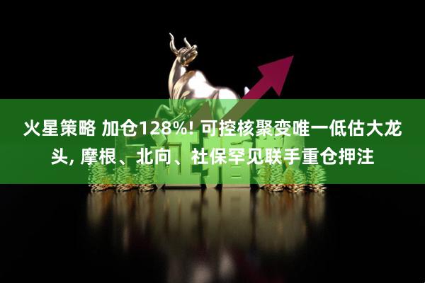火星策略 加仓128%! 可控核聚变唯一低估大龙头, 摩根、北向、社保罕见联手重仓押注
