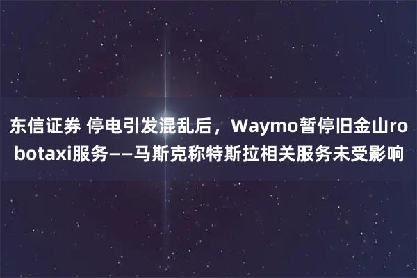 东信证券 停电引发混乱后，Waymo暂停旧金山robotaxi服务——马斯克称特斯拉相关服务未受影响