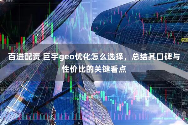 百进配资 巨宇geo优化怎么选择，总结其口碑与性价比的关键看点