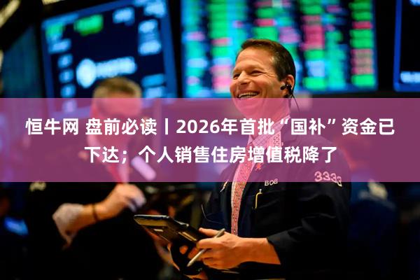 恒牛网 盘前必读丨2026年首批“国补”资金已下达；个人销售住房增值税降了