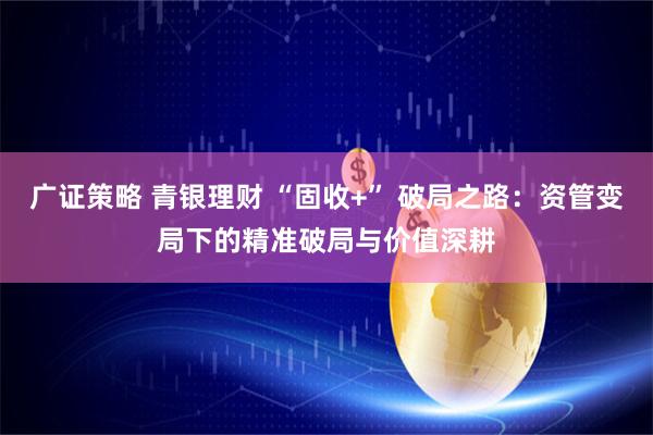 广证策略 青银理财 “固收+” 破局之路：资管变局下的精准破局与价值深耕