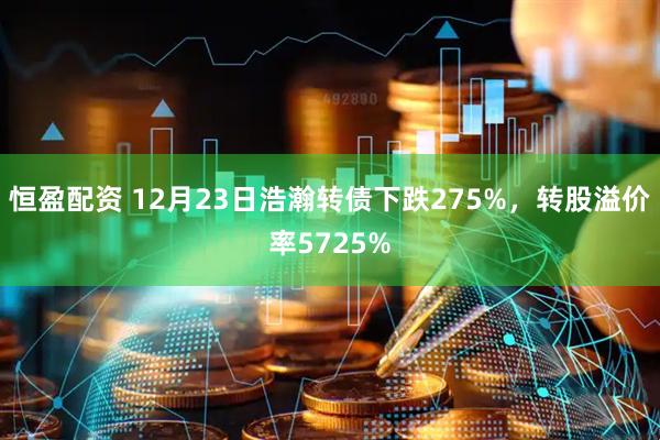 恒盈配资 12月23日浩瀚转债下跌275%，转股溢价率5725%