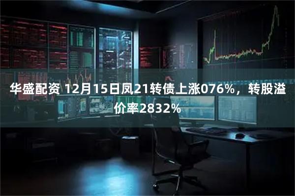 华盛配资 12月15日凤21转债上涨076%，转股溢价率2832%