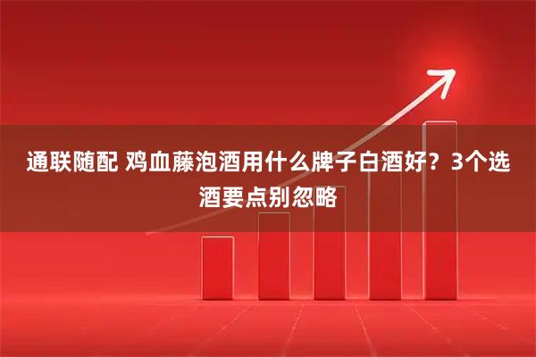 通联随配 鸡血藤泡酒用什么牌子白酒好？3个选酒要点别忽略