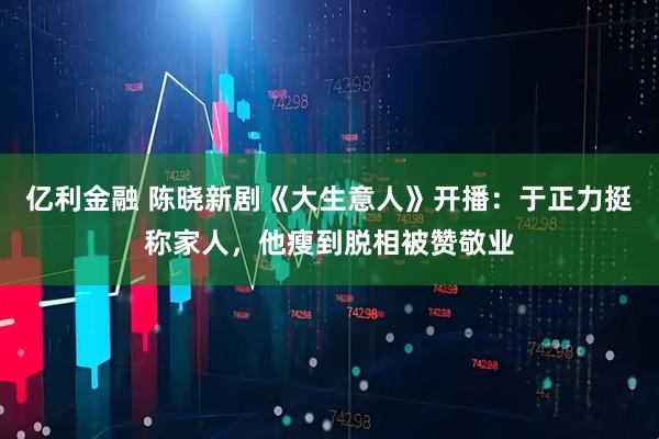 亿利金融 陈晓新剧《大生意人》开播：于正力挺称家人，他瘦到脱相被赞敬业