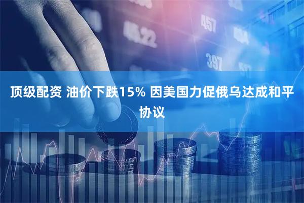 顶级配资 油价下跌15% 因美国力促俄乌达成和平协议