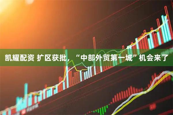 凯耀配资 扩区获批，“中部外贸第一城”机会来了