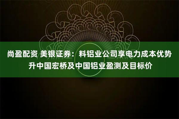 尚盈配资 美银证券：料铝业公司享电力成本优势 升中国宏桥及中国铝业盈测及目标价
