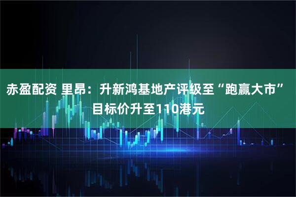 赤盈配资 里昂：升新鸿基地产评级至“跑赢大市” 目标价升至110港元