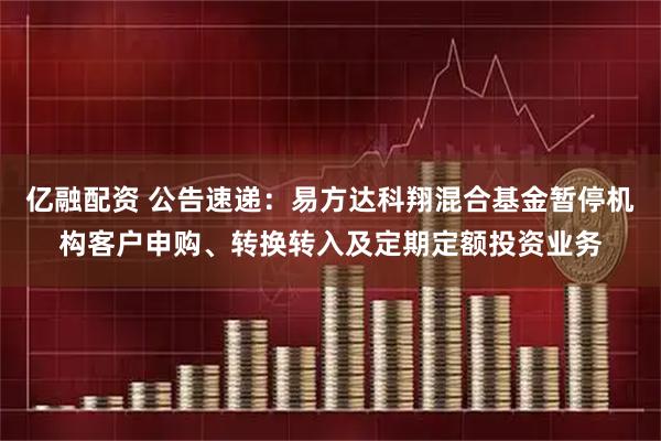 亿融配资 公告速递：易方达科翔混合基金暂停机构客户申购、转换转入及定期定额投资业务