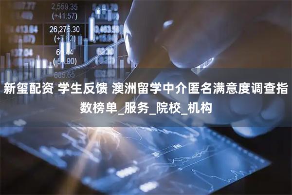 新玺配资 学生反馈 澳洲留学中介匿名满意度调查指数榜单_服务_院校_机构