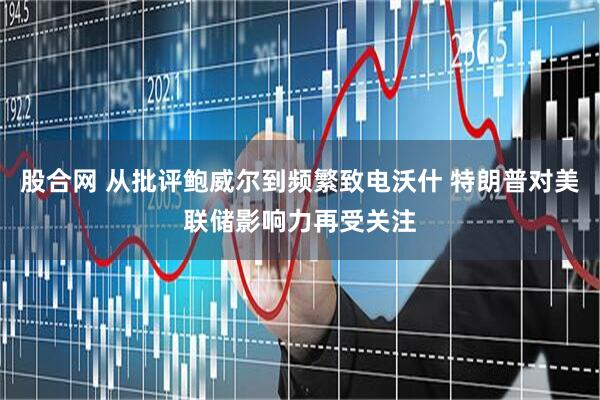 股合网 从批评鲍威尔到频繁致电沃什 特朗普对美联储影响力再受关注