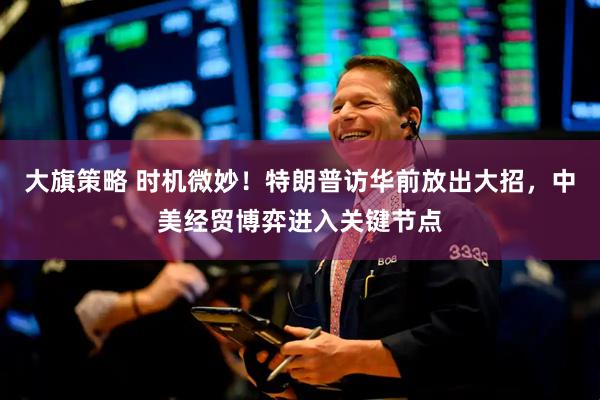 大旗策略 时机微妙！特朗普访华前放出大招，中美经贸博弈进入关键节点