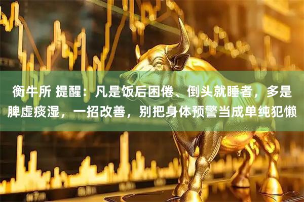 衡牛所 提醒：凡是饭后困倦、倒头就睡者，多是脾虚痰湿，一招改善，别把身体预警当成单纯犯懒